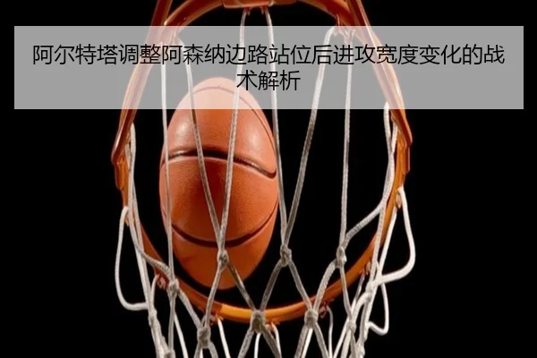 阿尔特塔调整阿森纳边路站位后进攻宽度变化的战术解析 | okooo
