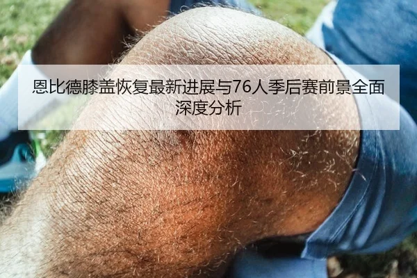 恩比德膝盖恢复最新进展与76人季后赛前景全面深度分析 | okooo