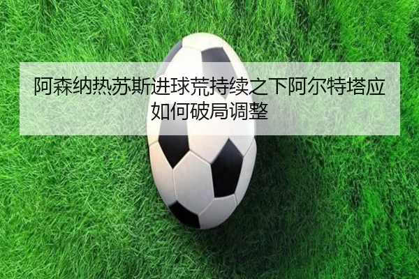 阿森纳热苏斯进球荒持续之下阿尔特塔应如何破局调整