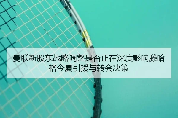 曼联新股东战略调整是否正在深度影响滕哈格今夏引援与转会决策 | okooo