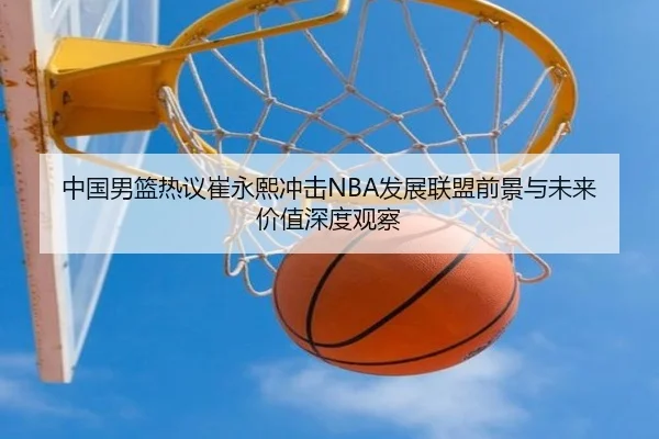 中国男篮热议崔永熙冲击NBA发展联盟前景与未来价值深度观察 | okooo